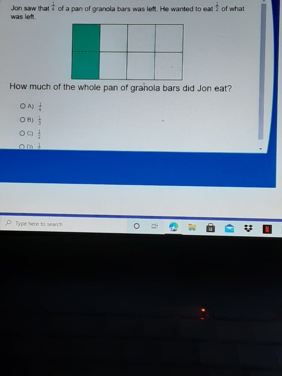 Jon saw that 4 of a pan of granola bars was left. He wanted to eat 2 of what
was left.
How much of the whole pan of grahola bars did Jon eat?
O A)
O B) 을
O C)
O D) 1
Type here to search
