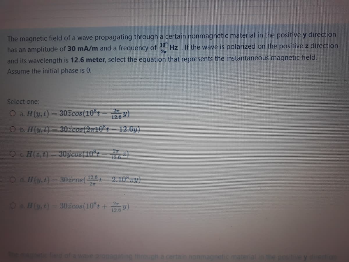 The magnetic field of a wave propagating through a certain nonmagnetic material in the positive y direction
has an amplitude of 30 mA/m and a frequency of
10
Hz. If the wave is polarized on the positivez direction
and its wavelength is 12.6 meter, select the equation that represents the instantaneous magnetic field.
Assume the initial phase is 0.
Select one:
O a. H(y,t)
30zcos(10°t )
12.6
Ob. H(y, t) = 30.cos(2710°t – 12.6y).
Oc H(2,1)
30ycos(10°t 2)
Oa H(y,t)= 302žcos(t2.10 r)
12.6
Oe H(y,t)- 30zcos(10 t +y)
12.6
agnetic field of a wave propagating through a certain nonmagnetic matenal
