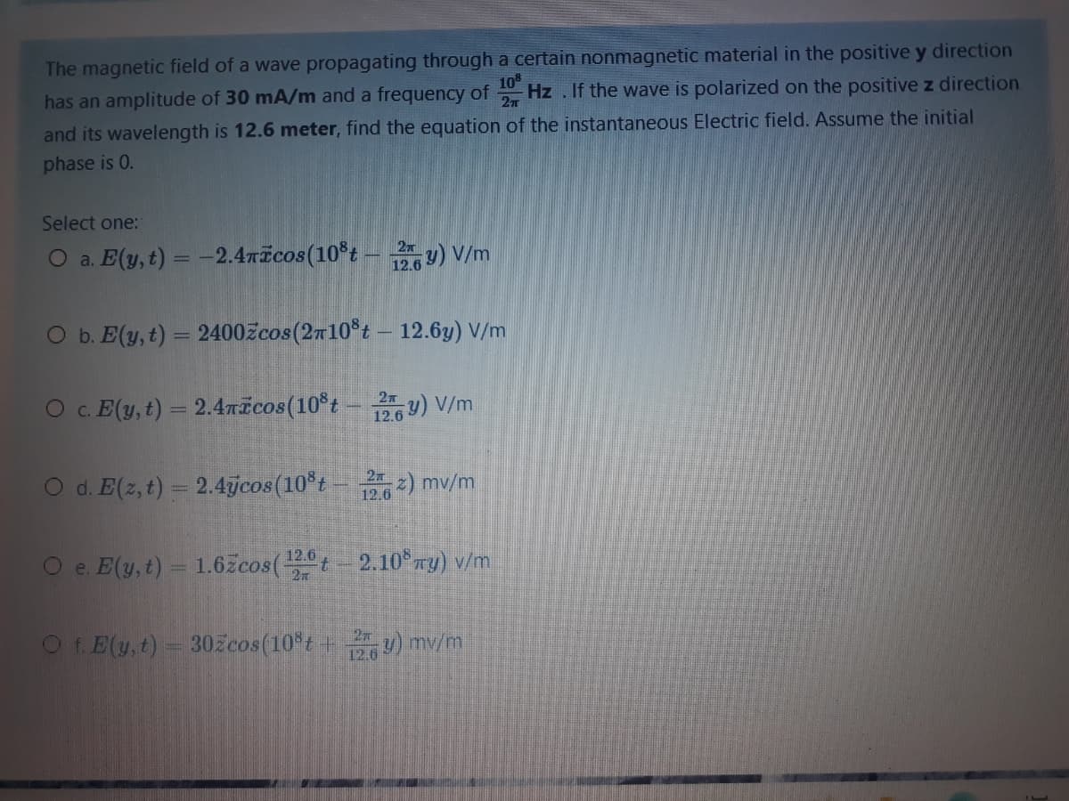 The magnetic field of a wave propagating through a certain nonmagnetic material in the positive y direction
10
has an amplitude of 30 mA/m and a frequency of Hz . If the wave is polarized on the positive z direction
and its wavelength is 12.6 meter, find the equation of the instantaneous Electric field. Assume the initial
phase is 0.
Select one:
O a. E(y, t) = -2.4nicos(10°t – ,) V/m
12.6
O b. E(y, t) = 2400zcos(2710°t – 12.6y) V/m
O c.E(y, t) = 2.4nicos(10°t – y) V/m
12.6
O d. E(z, t) = 2.4ýcos(10°t
12.6) mv/m
12.6
e. E(y, t) = 1.6zcos(t-2.10ry) v/m
2m
Of E(y,t) - 30žcos(10°t y) mv/m
12.6
