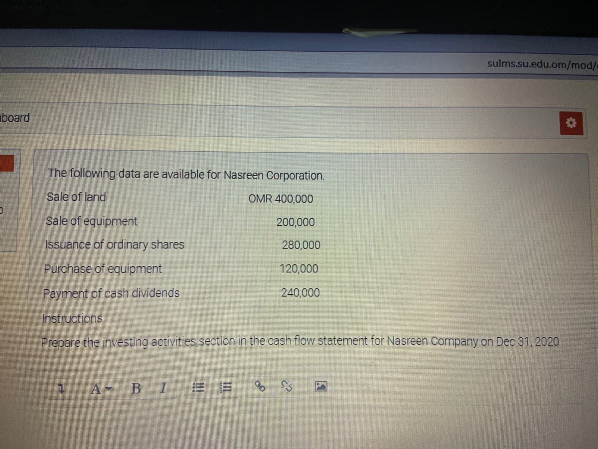 sulms.su.edu.om/mod/
board
The following data are available for Nasreen Corporation.
Sale of land
OMR 400,000
Sale of equipment
200,000
Issuance of ordinary shares
280,000
Purchase of equipment
120,000
Payment of cash dividends
240,000
Instructions
Prepare the investing activities section in the cash flow statement for Nasreen Company on Dec 31, 2020
1.
!!!
