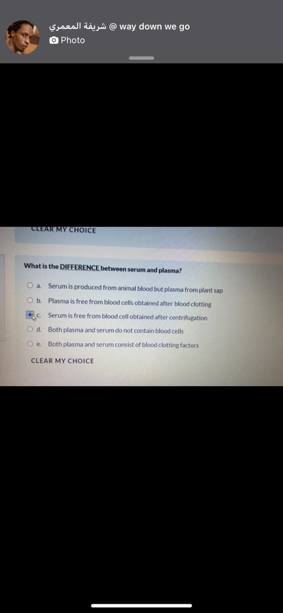 Syseall ääj jå @ way down we go
O Photo
CLEAR MY CHOICE
What is the DIFFERENCE between serum and plasma?
O a. Serum is produced from animal blood but plasma from plant sap
Ob.
Plasma is free from blood cells obtained after blood clotting
OC.
Serum is free from blood cell obtained after centrifugation
O d. Both plasma and serum do not contain blood cells
O e Both plasma and serum consist of blood clotting factors
CLEAR MY CHOICE
