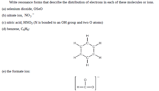 Write resonance forms that describe the distribution of electrons in each of these molecules or ions.
(a) selenium dioxide, OSeo
(b) nitrate ion, NO3
(c) nitric acid, HNO3 (N is bonded to an OH group and two O atoms)
(d) benzene, CGH5:
H
(e) the formate ion:
