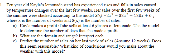 1. Ten year old Kayla's lemonade stand has experienced rises and falls in sales caused
by temperature changes over the last few weeks. Her sales over the first few weeks of
the summer were stacked according to the model S(x) =2x³ – 32x2 + 128x + 6 ,
where x is the number of weeks and S(x) is the number of sales.
a) Kayla makes a profit if she sells at least 6 glasses of lemonade. Use the model
to determine the number of days that she made a profit.
b) What are the domain and range? Interpret each.
c) Predict the number of sales on her last week of sales (Assume 12 weeks). Does
this seem reasonable? What kind of conclusions would you make about the
weather with this model?
