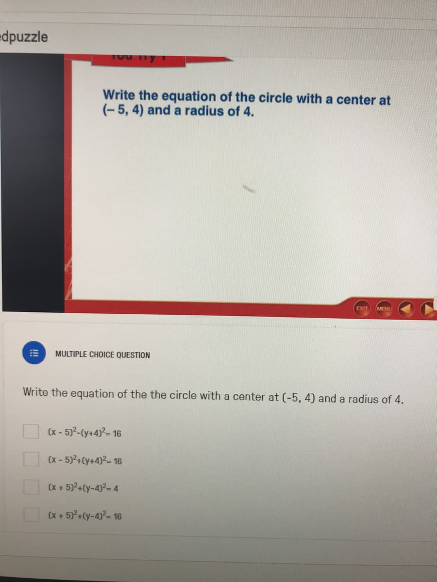 edpuzzle
1Ou ly
Write the equation of the circle with a center at
(-5, 4) and a radius of 4.
EXIT
MENU
MULTIPLE CHOICE QUESTION
Write the equation of the the circle with a center at (-5, 4) and a radius of 4.
(x - 5)2-Cy+4)?= 16
(x - 5)2+(y+4)?= 16
(x + 5)2+Cy-4)2= 4
(x + 5)°+Cy-4)²= 16
