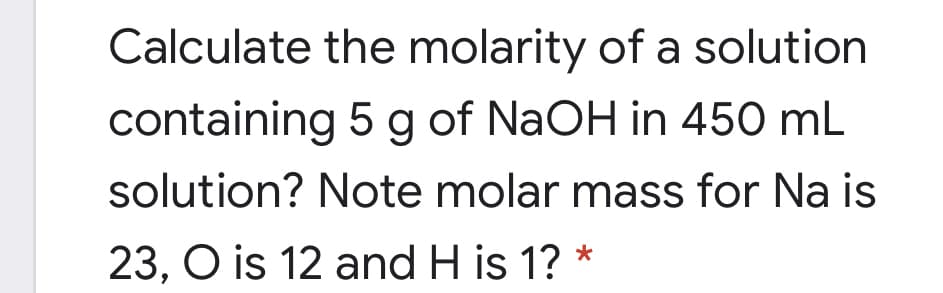 Calculate the molarity of a solution
containing 5 g of NaOH in 450 mL
solution? Note molar mass for Na is
23, O is 12 and H is 1? *
