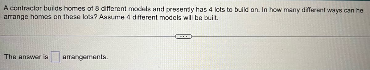 A contractor builds homes of 8 different models and presently has 4 lots to build on. In how many different ways can he
arrange homes on these lots? Assume 4 different models will be built.
The answer is arrangements.