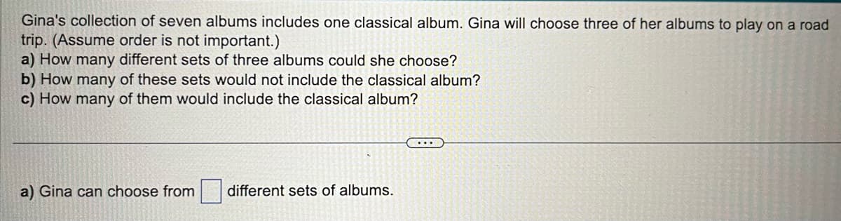 Gina's collection of seven albums includes one classical album. Gina will choose three of her albums to play on a road
trip. (Assume order is not important.)
a) How many different sets of three albums could she choose?
b) How many of these sets would not include the classical album?
c) How many of them would include the classical album?
a) Gina can choose from
different sets of albums.
...