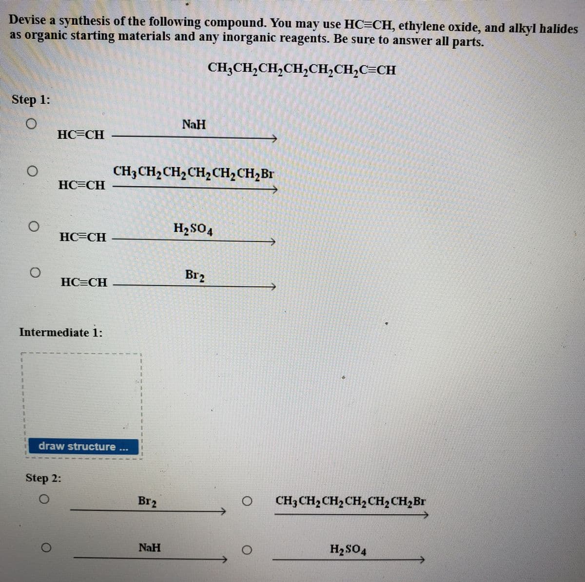 Devise a synthesis of the following compound. You may use HC=CH, ethylene oxide, and alkyl halides
as organic starting materials and any inorganic reagents. Be sure to answer all parts.
CH3CH,CH,CH,CH,CH,C=CH
Step 1:
NaH
HC=CH
CH3 CH2CH2CH2CH2CH2B1
HC=CH
H2SO4
HC=CH
Br2
HC=CH
Intermediate 1:
draw structure...
Step 2:
Br2
CH3CH2CH2CH2 CH2 CH2Br
NaH
H2SO4
