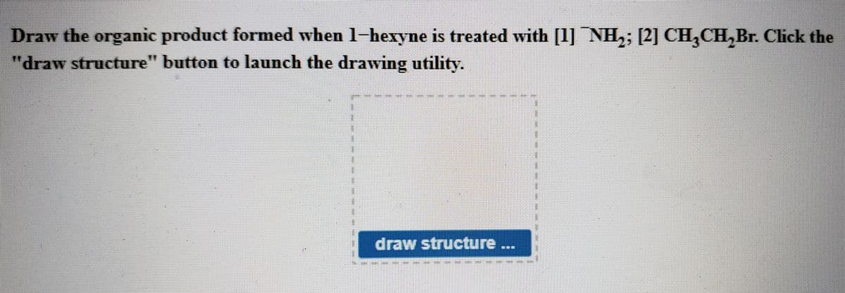 Draw the organic product formed when 1-hexyne is treated with [1] NH,; [2] CH,CH,Br. Click the
"draw structure" button to launch the drawing utility.
draw structure...
