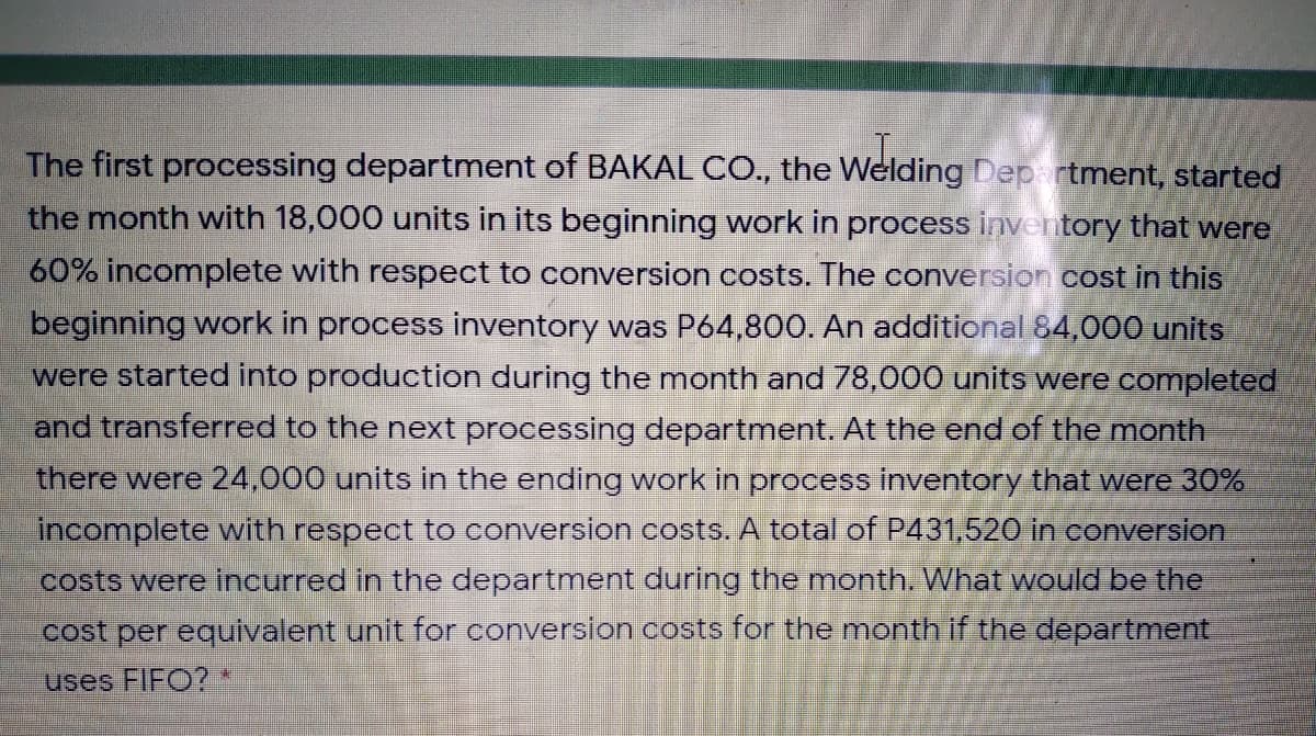 The first processing department of BAKAL CO., the Welding Dep rtment, started
the month with 18,000 units in its beginning work in process inventory that were
60% incomplete with respect to conversion costs. The conversion cost in this
beginning work in process inventory was P64,800. An additional 84,000 units
were started into production during the month and 78,000 units were completed
and transferred to the next processing department. At the end of the month
there were 24,000 units in the ending work in process inventory that were 30%
incomplete with respect to conversion costs. A total of P431,520 in conversion
costs were incurred in the department during the month. What would be the
cost per equivalent unit for conversion costs for the month if the department
uses FIFO?
