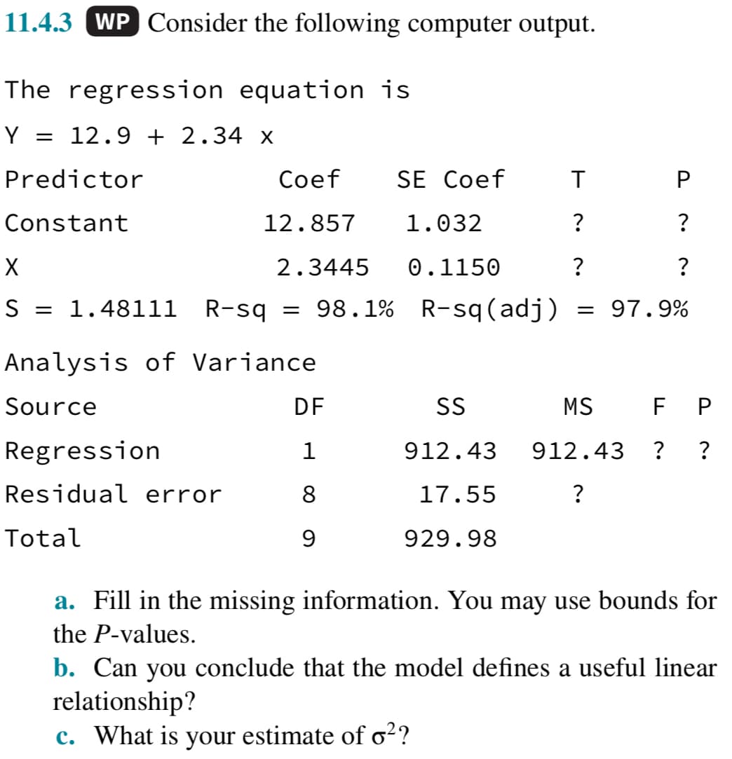 11.4.3 WP Consider the following computer output.
The regression equation is
Y = 12.9 + 2.34 x
Predictor
Constant
Coef
12.857
X
S = 1.48111 R-sq = 98.1%
Regression
Residual error
Total
2.3445
Analysis of Variance
Source
DF
1
8
9
SE Coef
T
?
?
R-sq(adj) = 97.9%
1.032
0.1150
P
?
SS
912.43
17.55
929.98
?
MS F P
912.43 ? ?
?
a. Fill in the missing information. You may use bounds for
the P-values.
b. Can you conclude that the model defines a useful linear
relationship?
c. What is your estimate of o²?