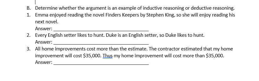 B. Determine whether the argument is an example of inductive reasoning or deductive reasoning.
1. Emma enjoyed reading the novel Finders Keepers by Stephen King, so she will enjoy reading his
next novel.
Answer:
2. Every English setter likes to hunt. Duke is an English setter, so Duke likes to hunt.
Answer:
3. All home improvements cost more than the estimate. The contractor estimated that my home
improvement will cost $35,000. Thus my home improvement will cost more than $35,000.
Answer:
