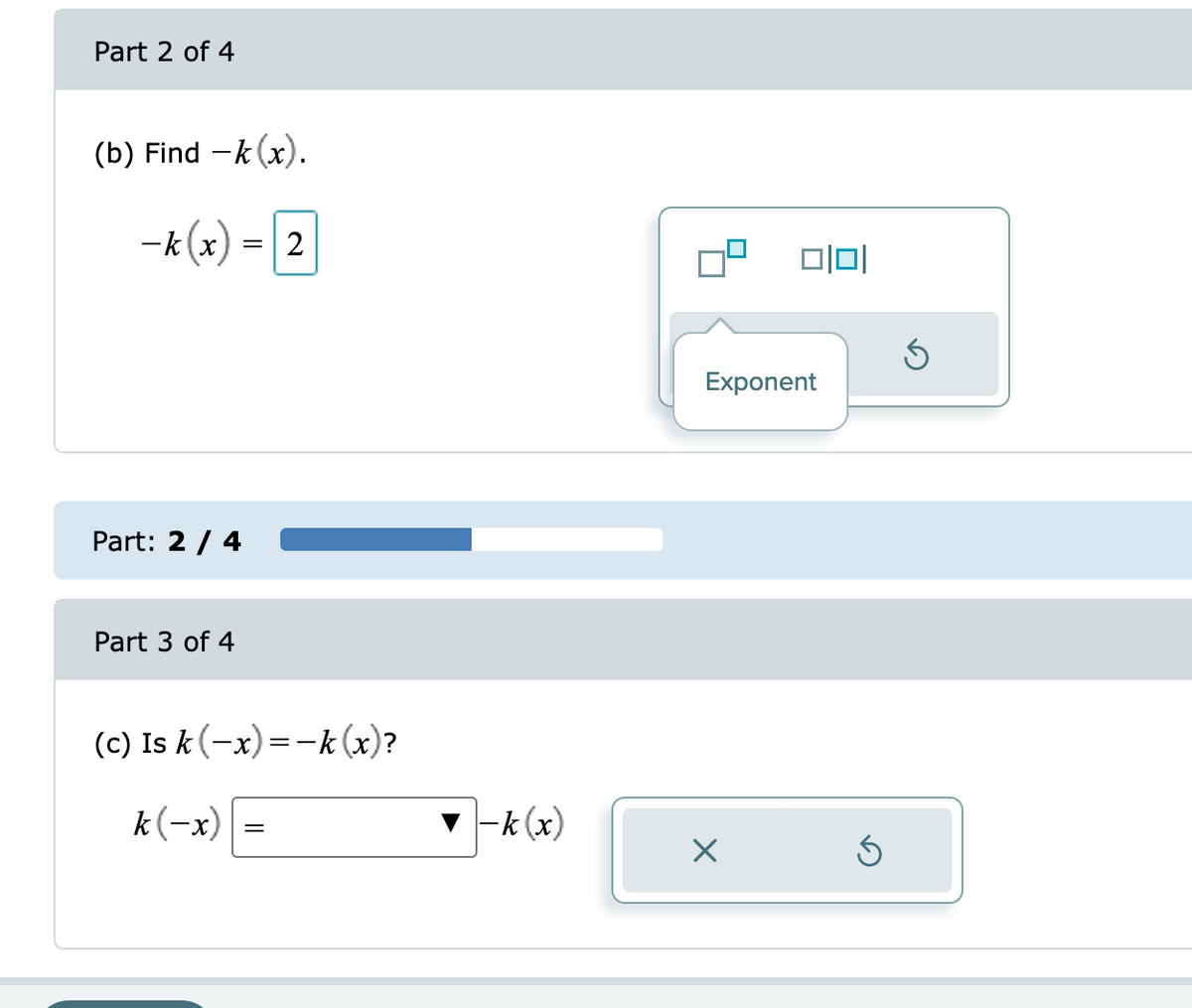 Part 2 of 4
(b) Find -k (x).
-k(x) = 2
Part: 2 / 4
Part 3 of 4
(c) Is k(-x) = -k (x)?
k(-x)
=
▼-k (x)
1010
Exponent
5
Ś