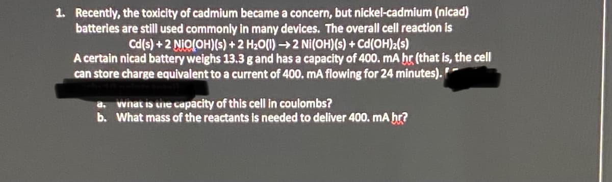 1. Recently, the toxicity of cadmium became a concern, but nickel-cadmium (nicad)
batteries are still used commonly in many devices. The overall cell reaction is
Cd(s) + 2 NiO(OH)(s) + 2 H20(1) →2 Ni(OH)(s) + Cd(OH)2(s)
A certain nicad battery weighs 13.3 g and has a capacity of 400. mA hr (that is, the cell
can store charge equivalent to a current of 400. mA flowing for 24 minutes).
a. wnat is uie capacity of this cell in coulombs?
b. What mass of the reactants is needed to deliver 400. mA hr?

