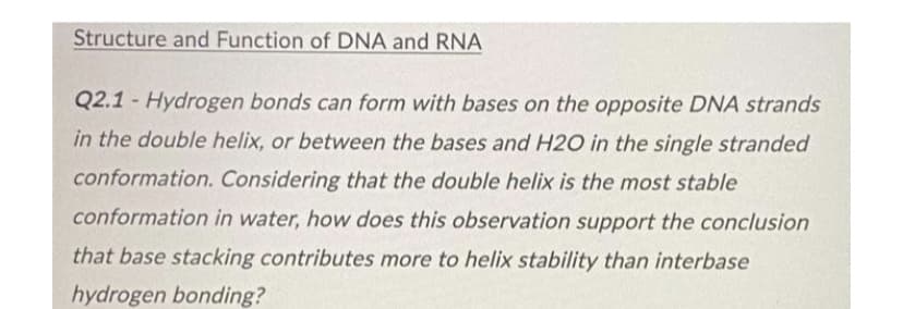 Structure and Function of DNA and RNA
Q2.1- Hydrogen bonds can form with bases on the opposite DNA strands
in the double helix, or between the bases and H2O in the single stranded
conformation. Considering that the double helix is the most stable
conformation in water, how does this observation support the conclusion
that base stacking contributes more to helix stability than interbase
hydrogen bonding?