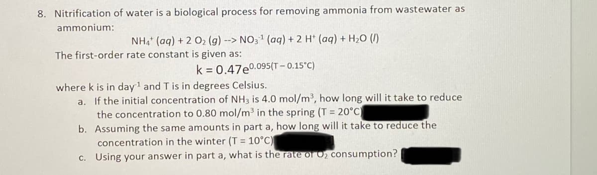 8. Nitrification of water is a biological process for removing ammonia from wastewater as
ammonium:
NH4 (aq) + 2 02 (g) --> NO31 (aq) + 2 H* (aq) + H2O (I)
The first-order rate constant is given as:
k = 0.47e0.095(T – 0.15°C)
where k is in day1 and T is in degrees Celsius.
If the initial concentration of NH3 is 4.0 mol/m3, how long will it take to reduce
the concentration to 0.80 mol/m³ in the spring (T = 20°C
b. Assuming the same amounts in part a, how long will it take to reduce the
concentration in the winter (T = 10°C)
c. Using your answer in part a, what is the rate of O2 consumption?
a.
