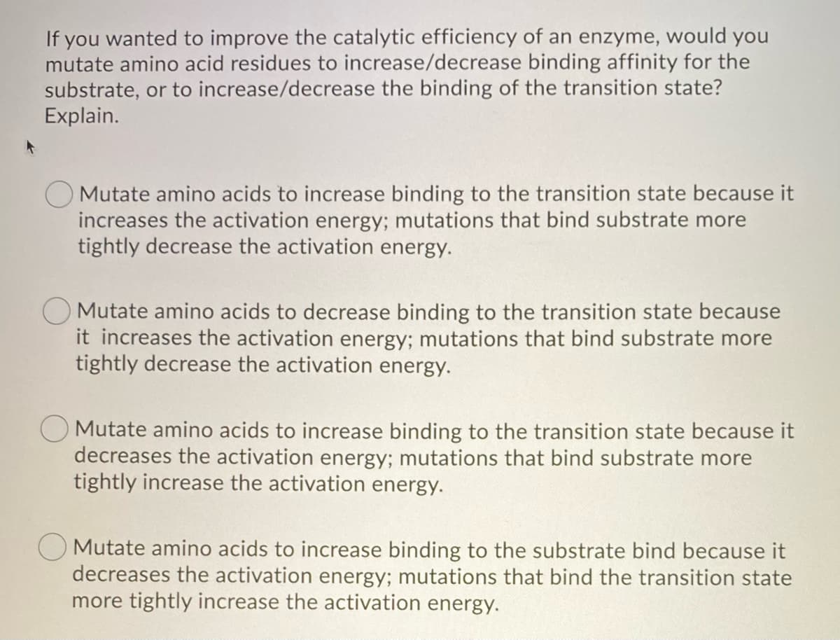 If you wanted to improve the catalytic efficiency of an enzyme, would you
mutate amino acid residues to increase/decrease binding affinity for the
substrate, or to increase/decrease the binding of the transition state?
Explain.
Mutate amino acids to increase binding to the transition state because it
increases the activation energy; mutations that bind substrate more
tightly decrease the activation energy.
Mutate amino acids to decrease binding to the transition state because
it increases the activation energy; mutations that bind substrate more
tightly decrease the activation energy.
Mutate amino acids to increase binding to the transition state because it
decreases the activation energy; mutations that bind substrate more
tightly increase the activation energy.
Mutate amino acids to increase binding to the substrate bind because it
decreases the activation energy; mutations that bind the transition state
more tightly increase the activation energy.