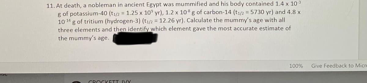 11. At death, a nobleman in ancient Egypt was mummified and his body contained 1.4 x 103
g of potassium-40 (t1/2 = 1.25 x 10° yr), 1.2 x 108 g of carbon-14 (t1/2 = 5730 yr) and 4.8 x
g of tritium (hydrogen-3) (t1/2 = 12.26 yr). Calculate the mummy's age with all
three elements and then identify which element gave the most accurate estimate of
the mummy's age.
10-14
100%
Give Feedback to Micro
TSC
CROCKETT IVY
