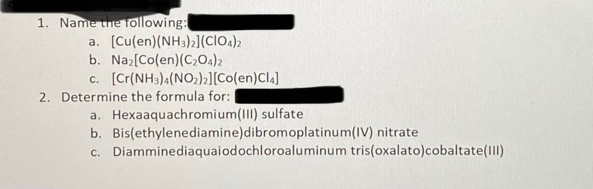 1. Name the following:
a. [Cu(en)(NH3)2](ClO.)2
b. Naz[Co(en)(C,04)2
c. [Cr(NH3)4(NO2)2][Co(en)Cl4]
2. Determine the formula for:
a. Hexaaquachromium(III) sulfate
b. Bis(ethylenediamine)dibromoplatinum(IV) nitrate
c. Diamminediaquaiodochloroaluminum tris(oxalato)cobaltate(Il)
