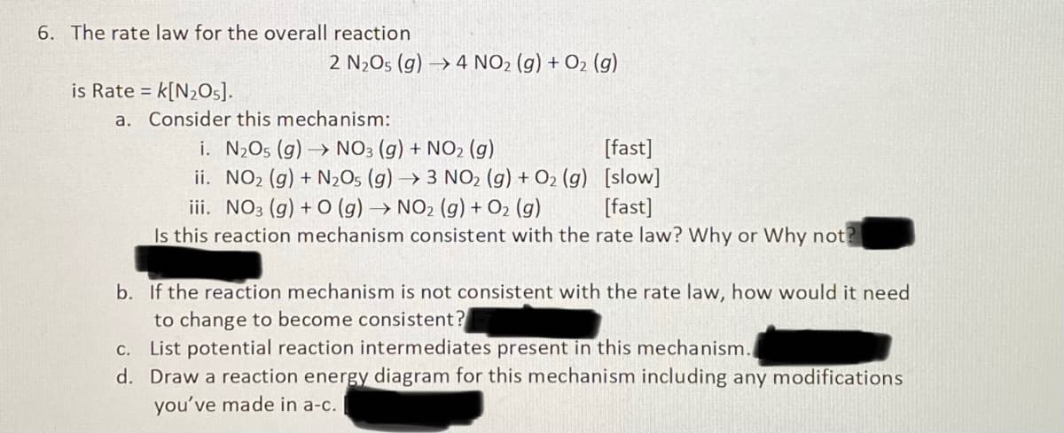 6. The rate law for the overall reaction
2 N2O5 (g) → 4 NO2 (g) + O2 (g)
is Rate = k[N½Os].
a. Consider this mechanism:
%3D
i. N2O5 (g) → NO3 (g) + NO2 (g)
ii. NO2 (g) + N2O5 (g) → 3 NO2 (g) + O2 (g) [slow]
iii. NO3 (g) + O (g) → NO2 (g) + O2 (g)
Is this reaction mechanism consistent with the rate law? Why or Why not?
[fast]
[fast]
b. If the reaction mechanism is not consistent with the rate law, how would it need
to change to become consistent?
c. List potential reaction intermediates present in this mechanism.
d. Draw a reaction energy diagram for this mechanism including any modifications
you've made in a-c.
