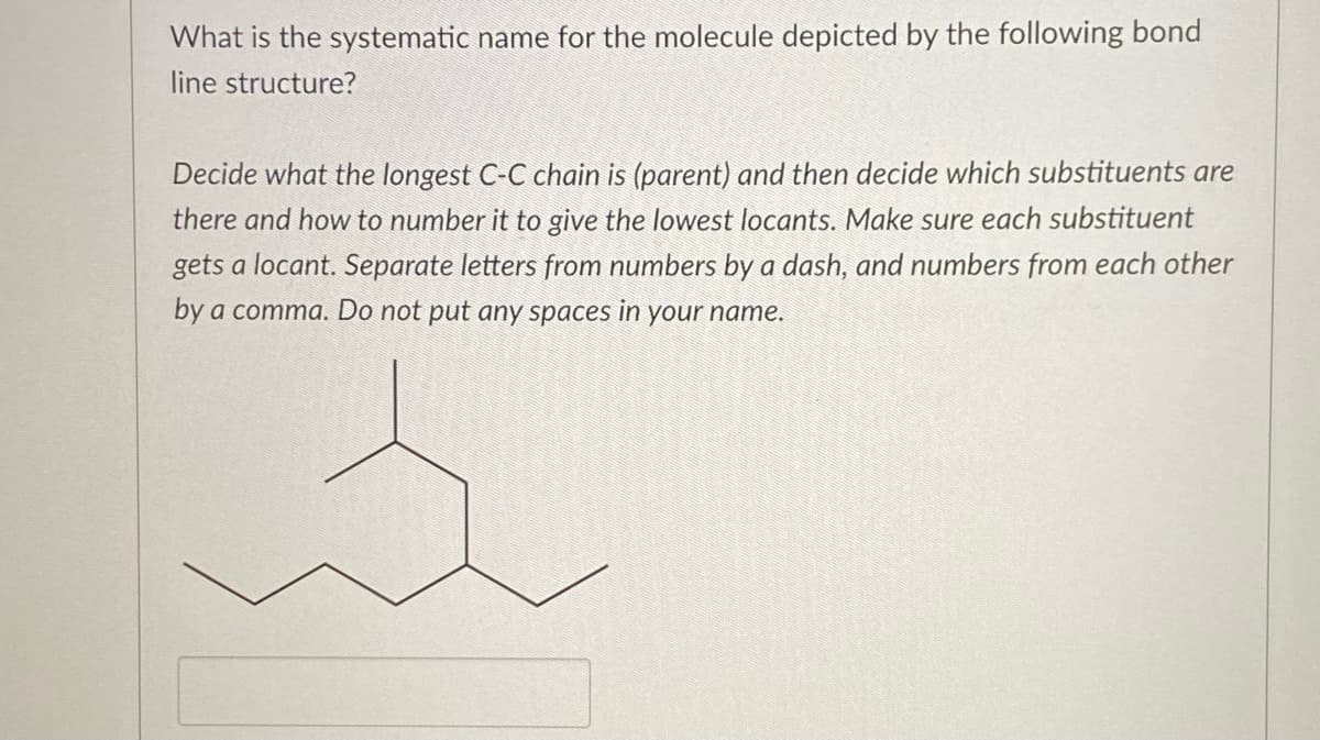 What is the systematic name for the molecule depicted by the following bond
line structure?
Decide what the longest C-C chain is (parent) and then decide which substituents are
there and how to number it to give the lowest locants. Make sure each substituent
gets a locant. Separate letters from numbers by a dash, and numbers from each other
by a comma. Do not put any spaces in your name.