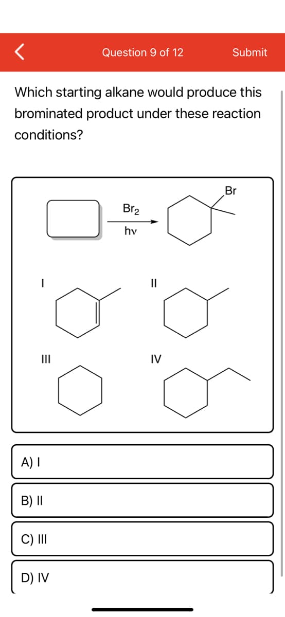 Question 9 of 12
Submit
Which starting alkane would produce this
brominated product under these reaction
conditions?
Br
Br2
hv
II
II
IV
A) I
B) ||
C) II
D) IV
