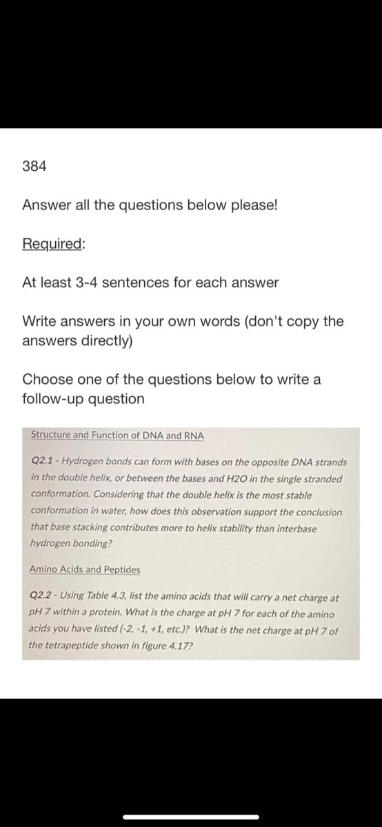 384
Answer all the questions below please!
Required:
At least 3-4 sentences for each answer
Write answers in your own words (don't copy the
answers directly)
Choose one of the questions below to write a
follow-up question
Structure and Function of DNA and RNA
Q2.1- Hydrogen bonds can form with bases on the opposite DNA strands
in the double helix, or between the bases and H2O in the single stranded
conformation. Considering that the double helix is the most stable
conformation in water, how does this observation support the conclusion
that base stacking contributes more to helix stability than interbase
hydrogen bonding?
Amino Acids and Peptides
Q2.2-Using Table 4.3, list the amino acids that will carry a net charge at
pH 7 within a protein. What is the charge at pH 7 for each of the amino
acids you have listed (-2, -1, +1, etc.)? What is the net charge at pH 7 of
the tetrapeptide shown in figure 4.17?