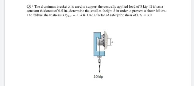 QI/ The aluminum bracket A is used to support the centrally applied load of 8 kip. If it has a
constant thickness of 0.5 in., determine the smallest height h in order to prevent a shear failure.
The failure shear stress is Trait = 25ksi. Use a factor of safety for shear of F.S. - 3.0.
10 kip
