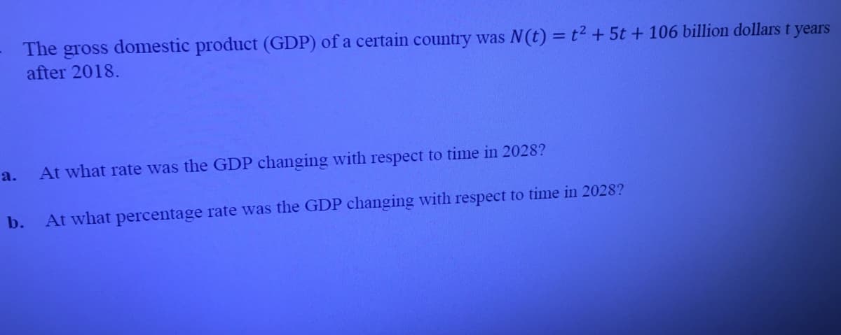 The
gross
after 2018.
domestic product (GDP) of a certain country was N(t) = t2 + 5t + 106 billion dollars t years
a.
At what rate was the GDP changing with respect to time in 2028?
b.
At what percentage rate was the GDP changing with respect to time in 2028?
