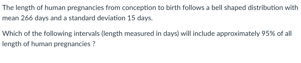 The length of human pregnancies from conception to birth follows a bell shaped distribution with
mean 266 days and a standard deviation 15 days.
Which of the following intervals (length measured in days) will include approximately 95% of all
length of human pregnancies ?
