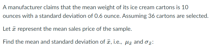 A manufacturer claims that the mean weight of its ice cream cartons is 10
ounces with a standard deviation of 0.6 ounce. Assuming 36 cartons are selected.
Let a represent the mean sales price of the sample.
Find the mean and standard deviation of ¤, i.e., Hã and o:

