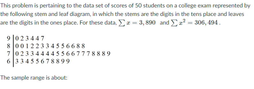 This problem is pertaining to the data set of scores of 50 students on a college exam represented by
the following stem and leaf diagram, in which the stems are the digits in the tens place and leaves
are the digits in the ones place. For these data, x = 3, 890 and x² = 306, 494.
9 023 447
8 001223 3 4 55 66 88
70233 4444 55 66777 8 8 8 9
6 33 4 55 6 7 8 8 9 9
The sample range is about:
