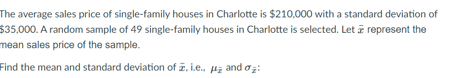 The average sales price of single-family houses in Charlotte is $210,000 with a standard deviation of
$35,000. A random sample of 49 single-family houses in Charlotte is selected. Let a represent the
mean sales price of the sample.
Find the mean and standard deviation of æ, i.e.,
and
