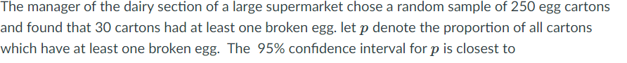 The manager of the dairy section of a large supermarket chose a random sample of 250 egg cartons
and found that 30 cartons had at least one broken egg. let p denote the proportion of all cartons
which have at least one broken egg. The 95% confidence interval for p is closest to
