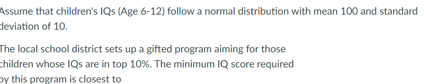 Assume that children's IQs (Age 6-12) follow a normal distribution with mean 100 and standard
deviation of 10.
The local school district sets up a gifted program aiming for those
children whose IQs are in top 10%. The minimum IQ score required
by this program is closest to
