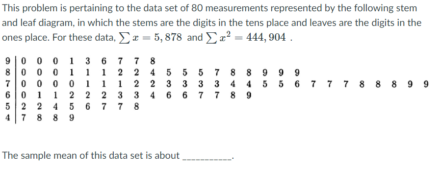 This problem is pertaining to the data set of 80 measurements represented by the following stem
and leaf diagram, in which the stems are the digits in the tens place and leaves are the digits in the
ones place. For these data, x = 5, 878 and x² = 444, 904 .
9 |0 0 0 1
8 0 0 0 1
7 0 0 0 0 1 1 1
6 0 1 1 2 2
7
7
8
8 8 9 9 9
4 4 5 5 6 7 7 7 8 8 8 9 9
1
1
2 2
4
7
3
3 3
4
6
8
9
5
2
2
4
5
7
7 8
4
7 8 8 9
The sample mean of this data set is about
5 3 7
536
5 36
