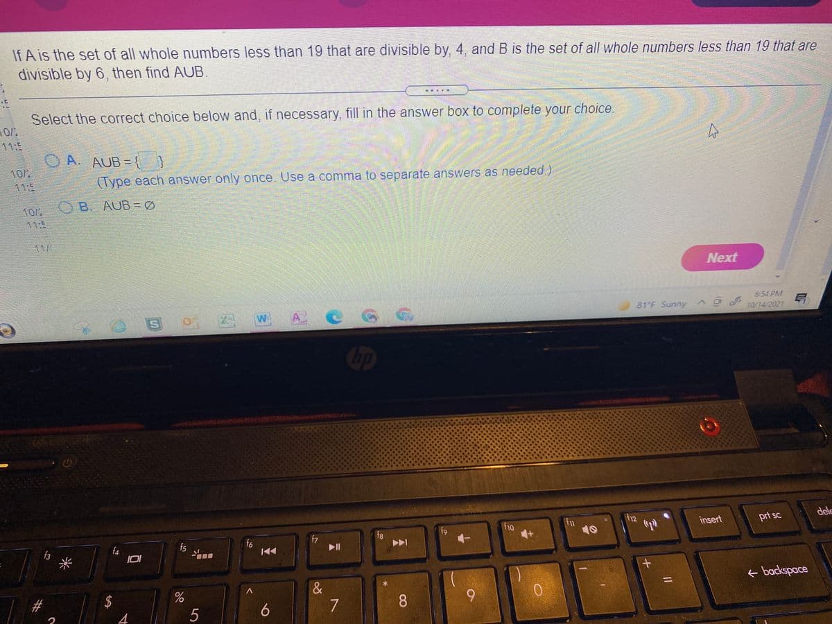 If A is the set of all whole numbers less than 19 that are divisible by, 4, and B is the set of all whole numbers less than 19 that are
divisible by 6, then find AUB.
Select the correct choice below and, if necessary, fill in the answer box to complete your choice.
11:5
O A. AUB={
10/2
11:
(Type each answer only once. Use a comma to separate answers as needed )
OB AUB = Ø
10/2
11:5
11/
Next
6:54 PM
81°F Sunny
10/14/2021
0 W A C
Cop
dele
f12
prt sc
insert
fn
10
f10
f9
f8
fo
f7
II
f4
f5
f3
e backspace
&
7
9.
2#
6
4
5
CO
%24
