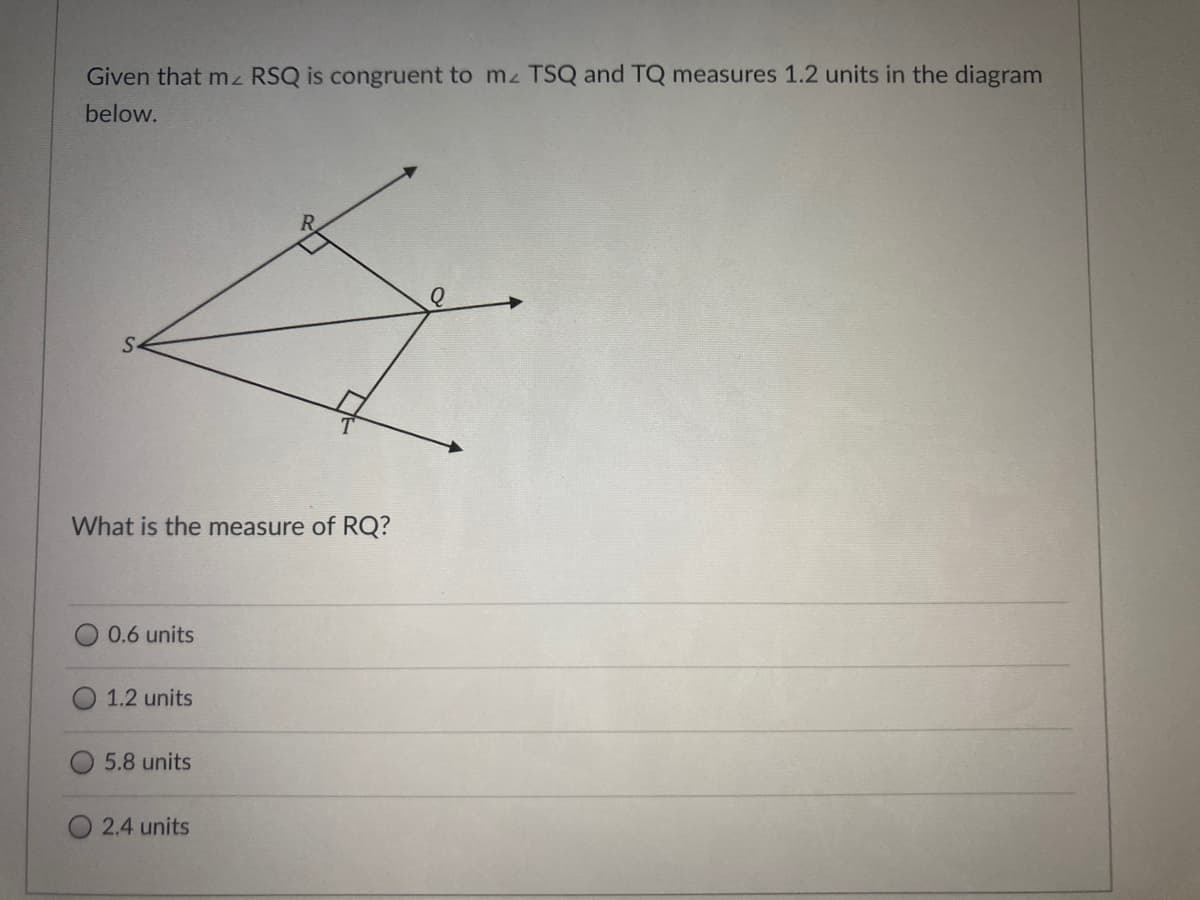 Given that mz RSQ is congruent to mz TSQ and TQ measures 1.2 units in the diagram
below.
What is the measure of RQ?
0.6 units
1.2 units
5.8 units
2.4 units
