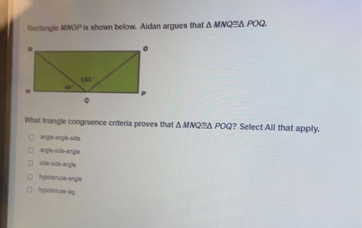 Rectangle MNOP is shown below. Aidan argues that A MNQA POQ.
100
What triangle congruence criteria proves that A MNQ A POQ? Select All that apply.
O angle-angle-side
Oangle-side-angle
O side-side-angle
O hypotenuse-angle
O hypotenuse-leg
