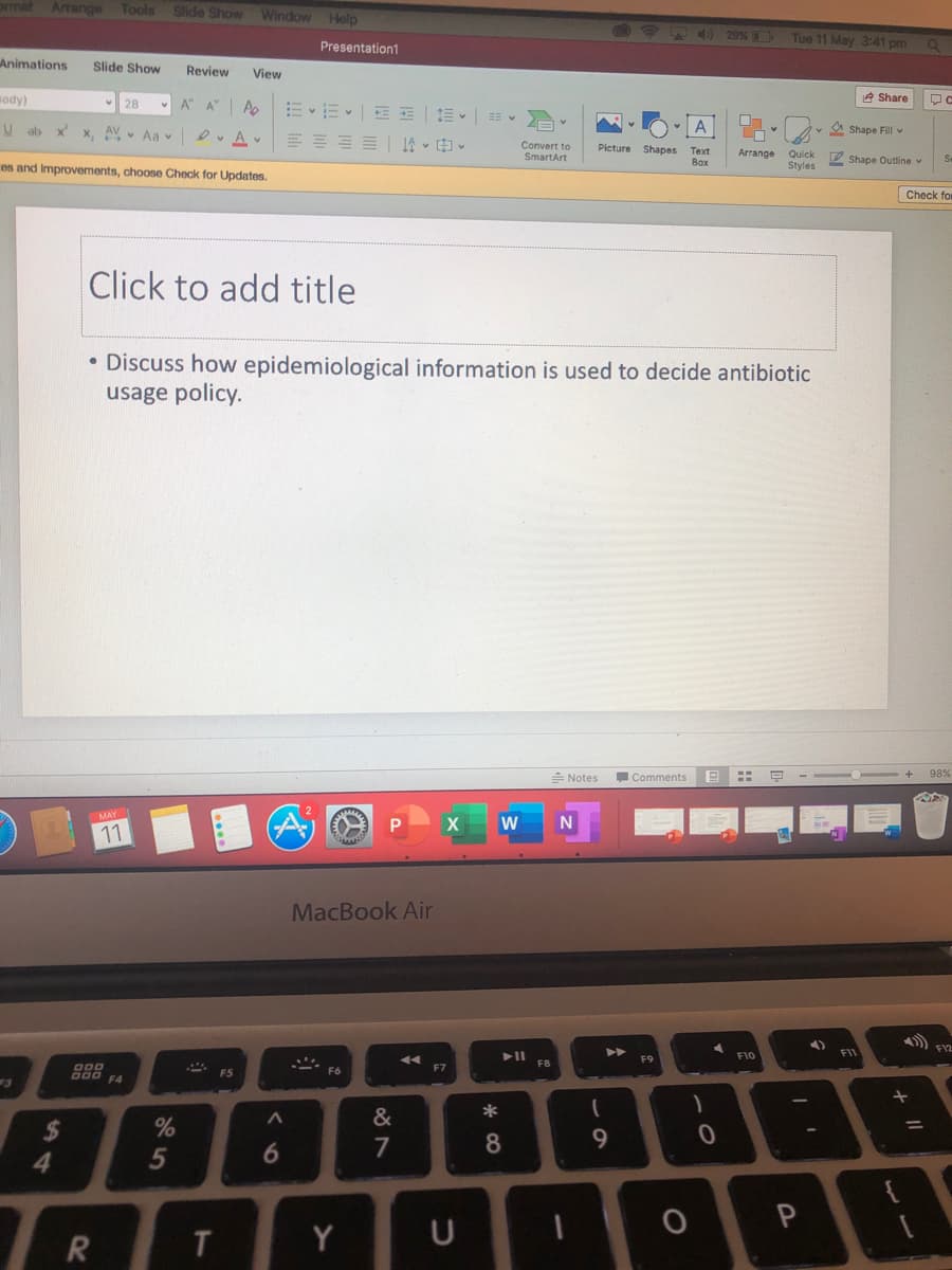 ormat Arrange
Tools
Slide Show
Window
Help
29%
Tue 11 May 3:41 pm
Presentation1
Animations
Slide Show
Review
View
sody)
A A
2 Share
28
A"
ab
x'
X. AV Aa v
三 |14v中。
A
A Shape Fill v
Convert to
SmartArt
Picture Shapes
Теxt
Arrange
Quick
Styles
2 Shape Outline v
Box
ces and Improvements, choose Check for Updates.
Check for
Click to add title
• Discuss how epidemiological information is used to decide antibiotic
usage policy.
Notes
Comments
98%
11
MacBook Air
F10
FI1
F9
F8
F6
F7
F5
F4
&
%
2$
4.
7
8.
9.
5
T
Y
