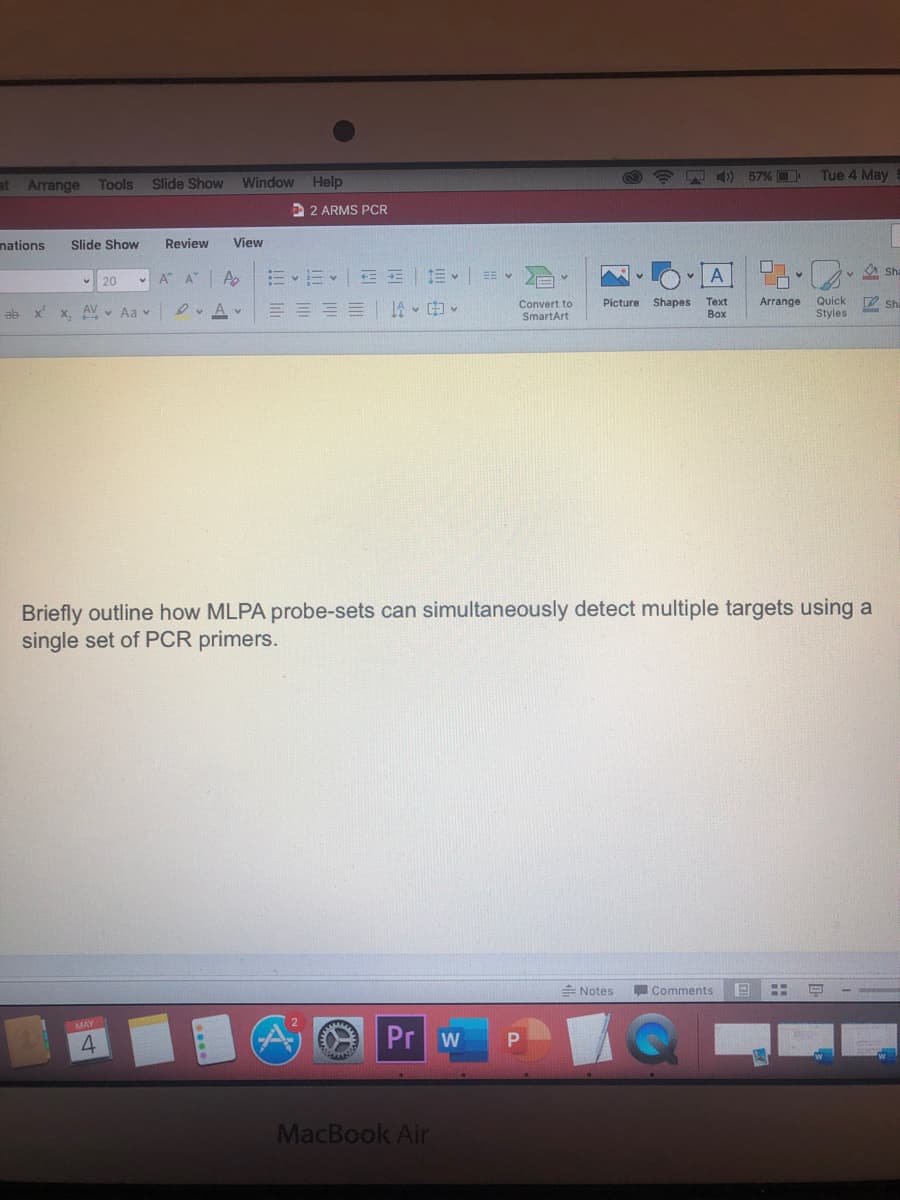 at Arrange
Window Help
4) 57% D
Tue 4 May
Tools
Slide Show
2 ARMS PCR
nations
Slide Show
Review
View
A A
=、=<|EE|三v| v
v A Sha
v 20
Quick
Styles
D Sha
Text
Arrange
Convert to
SmartArt
Picture
Shapes
ab x x. AV v Aa v
D. Av
A、申。
Box
Briefly outline how MLPA probe-sets can simultaneously detect multiple targets using a
single set of PCR primers.
E Notes
Comments
MAY
4
Pr w
MacBook Air
