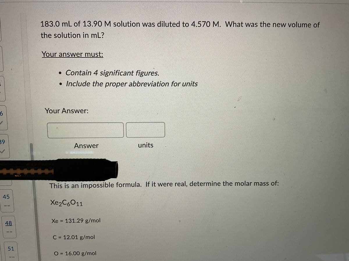 6
39
45
48
51
183.0 mL of 13.90 M solution was diluted to 4.570 M. What was the new volume of
the solution in mL?
Your answer must:
• Contain 4 significant figures.
• Include the proper abbreviation for units
Answer
units
This is an impossible formula. If it were real, determine the molar mass of:
Xe2C6011
Xe = 131.29 g/mol
C = 12.01 g/mol
O = 16.00 g/mol
Your Answer: