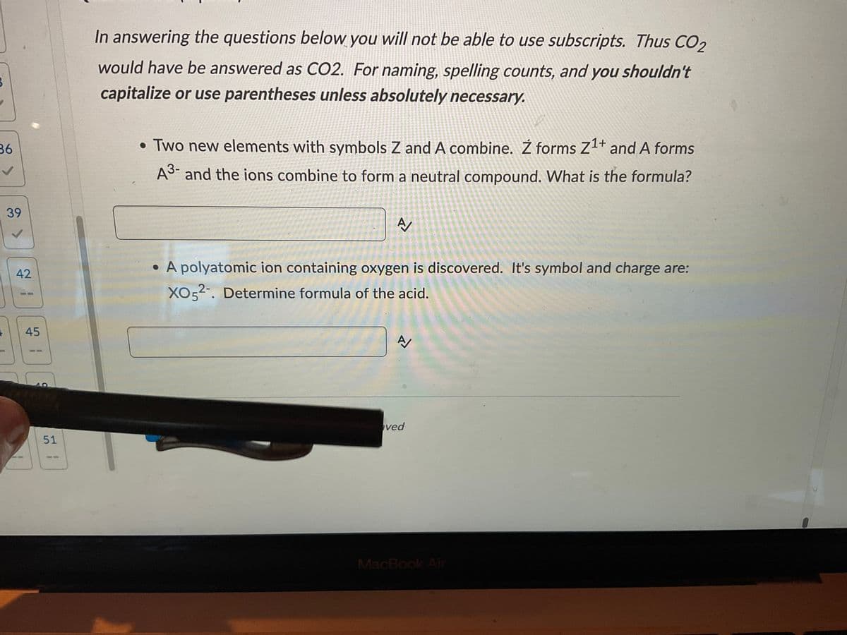 36
V
+
39
42
45
40
51
In answering the questions below you will not be able to use subscripts. Thus CO₂
would have be answered as CO2. For naming, spelling counts, and you shouldn't
capitalize or use parentheses unless absolutely necessary.
• Two new elements with symbols Z and A combine. Ź forms Z¹+ and A forms
A³- and the ions combine to form a neutral compound. What is the formula?
A/
• A polyatomic ion containing oxygen is discovered. It's symbol and charge are:
XO52. Determine formula of the acid.
A/
ved
MacBook Air