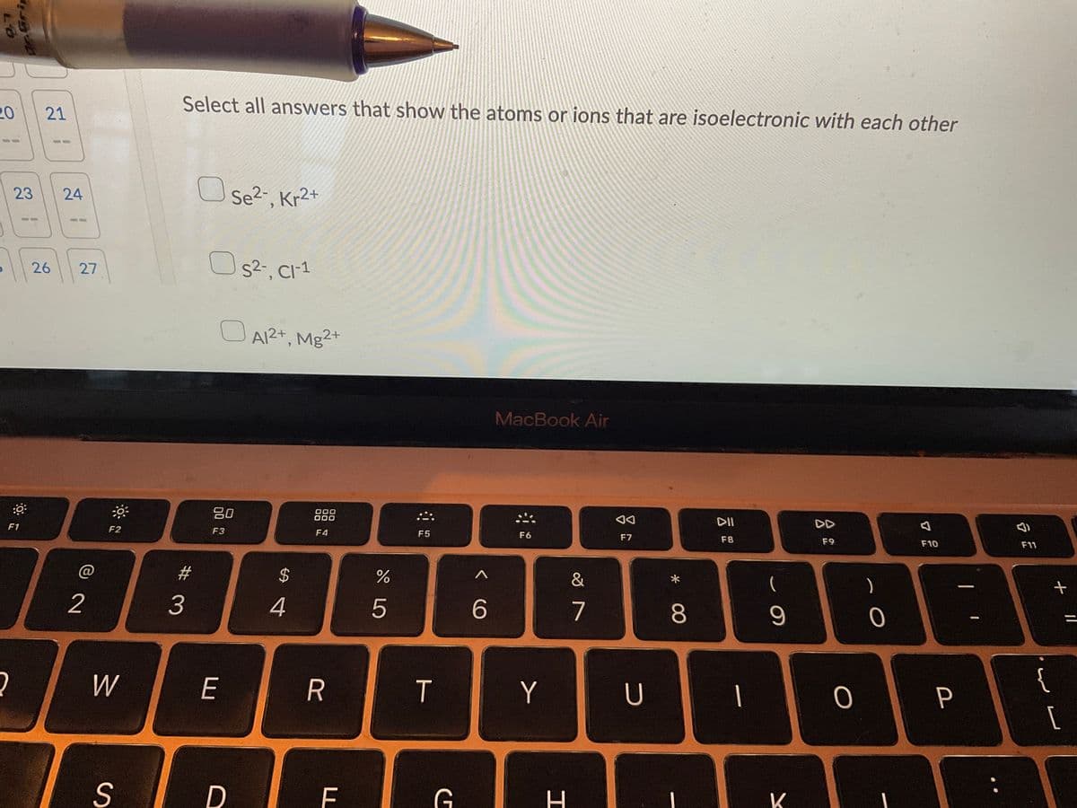 LO
کارخانه فرار دولت موكا
20
21
23 24
:0
F1
30
2
26 27
@
2
F2
W
S
Select all answers that show the atoms or ions that are isoelectronic with each other
Se²-, Kr2+
S²-, Cl-1
OA1²+, Mg2+
MacBook Air
80
000
000
DD
F3
F4
F6
F9
3
E
D
$
4
R
F
do L
%
5
F5
T
G
< C
6
Y
H
&
7
AA
F7
U
*
8
DII
F8
1
9
K
O
O
I
7
F10
P
1
F11
{
+
لار