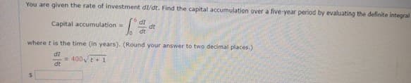 You are given the rate of investment dl/dt. Find the capital accumulation over a five year period by evaluating the delinite integral
Capital accumulation
di
Jo dt
where t is the time (in years). (Round your answer to two decimal places.)
di
= 400t+ 1
dt
