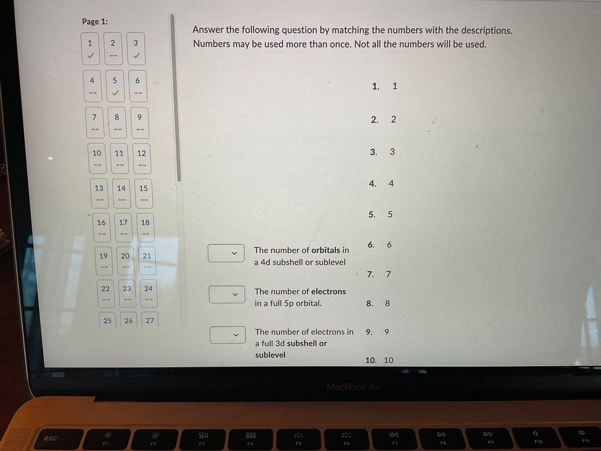 esc
Page 1:
1
4
!
7
10
13
16
2
19
5
✓
8
9
11 12
HAB
14 15
17 18
11
20
21
S
22
23 24
25 26 27
D
F1
3
6
!
F2
Answer the following question by matching the numbers with the descriptions.
Numbers may be used more than once. Not all the numbers will be used.
1. 1
2. 2
3. 3
4. 4
5. 5
6. 6
The number of orbitals in
a 4d subshell or sublevel
7. 7
The number of electrons
in a full 5p orbital.
8.
8
The number of electrons in
9.
9
a full 3d subshell or
sublevel
10. 10
80
F3
F4
F5
MacBook Air
F6
AA
F7
DII
F8
A
F9
F10
F11