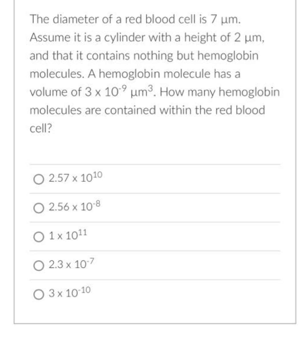 The diameter of a red blood cell is 7 um.
Assume it is a cylinder with a height of 2 um,
and that it contains nothing but hemoglobin
molecules. A hemoglobin molecule has a
volume of 3 x 10° µm³. How many hemoglobin
molecules are contained within the red blood
cell?
O 2.57 x 1010
O 2.56 x 10-8
O 1 x 1011
O 2.3 x 107
O 3x 10 10
