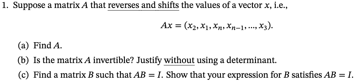 1. Suppose a matrix A that reverses and shifts the values of a vector x, i.e.,
Ax = (x2, X1, Xn, Xn-1,..., X3).
(a) Find A.
(b) Is the matrix A invertible? Justify without using a determinant.
(c) Find a matrix B such that AB = I. Show that your expression for B satisfies AB = I.