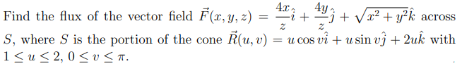 型,
4.x,
4y
+ Vr2 + y²k across
Find the flux of the vector field F (x, y, z) = "i + 29
S, where S is the portion of the cone R(u, v)
1< u< 2, 0 < v < .
= u cos vi + u sin vj + 2uk with
