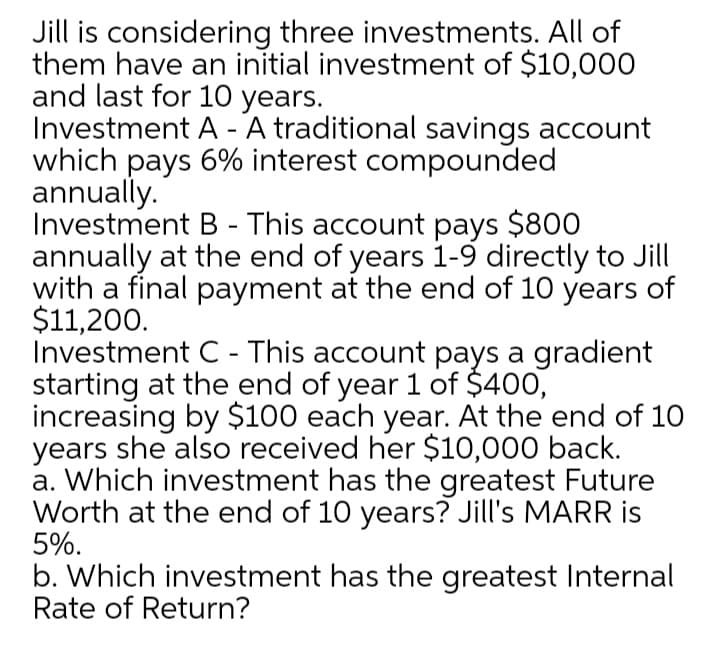 Jill is considering three investments. All of
them have an initial investment of $10,000
and last for 10 years.
Investment A - A traditional savings account
which pays 6% interest compounded
annually.
Investment B - This account pays $800
annually at the end of years 1-9 directly to Jill
with a final payment at the end of 10 years of
$11,200.
Investment C - This account pays a gradient
starting at the end of year 1 of $400,
increasing by $100 each year. At the end of 10
years she also received her $10,000 back.
a. Which investment has the greatest Future
Worth at the end of 10 years? Jill's MARR is
5%.
b. Which investment has the greatest Internal
Rate of Return?
